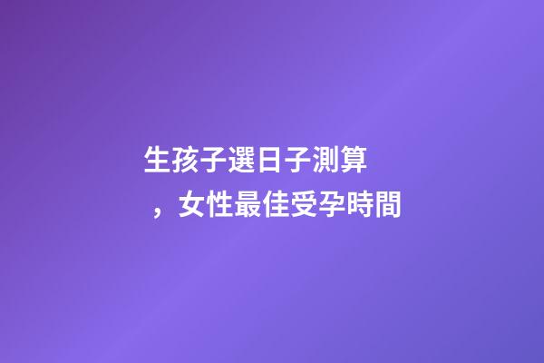 生孩子選日子測算，女性最佳受孕時間-第1張-觀點-玄機派